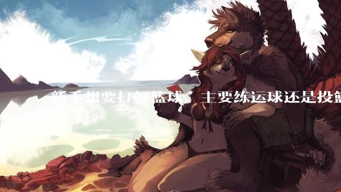 新手想要打好篮球，主要练运球还是投篮？